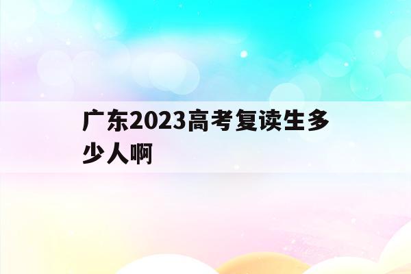 广东2023高考复读生多少人啊(广东2023高考复读生多少人啊英语)