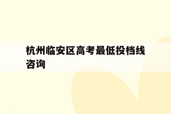 杭州临安区高考最低投档线咨询(2021年杭州市临安区高中分数线)