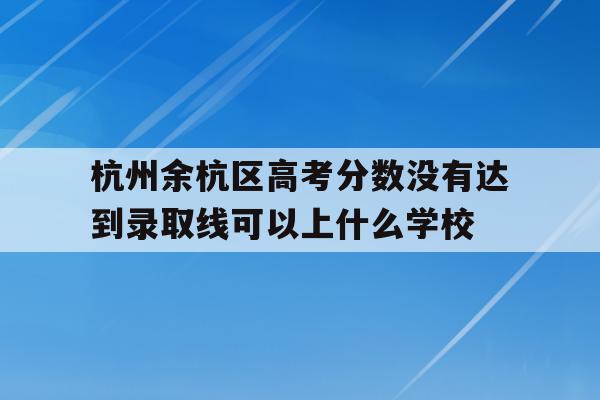 关于杭州余杭区高考分数没有达到录取线可以上什么学校的信息
