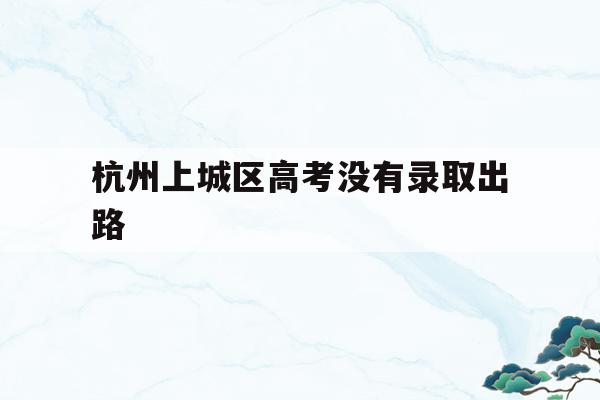 杭州上城区高考没有录取出路(杭州上城区高考没有录取出路的学校)