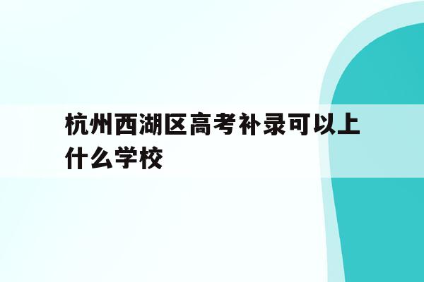 杭州西湖区高考补录可以上什么学校(浙江省2021年高考杭州西湖高级中学成绩?)