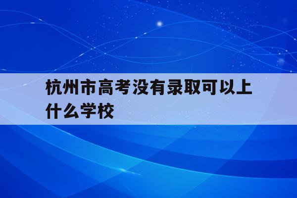 杭州市高考没有录取可以上什么学校(杭州市高考没有录取可以上什么学校呢)