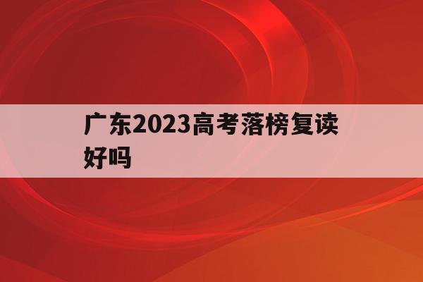 广东2023高考落榜复读好吗(广东高考被录取后复读对下年有影响吗)