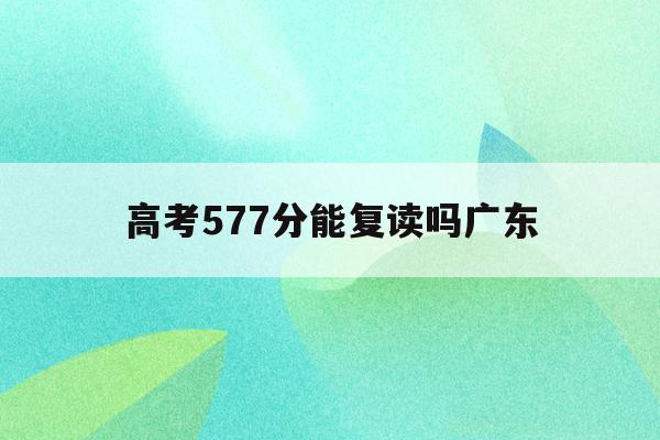 高考577分能复读吗广东(2021高考567分在广东能上什么大学)