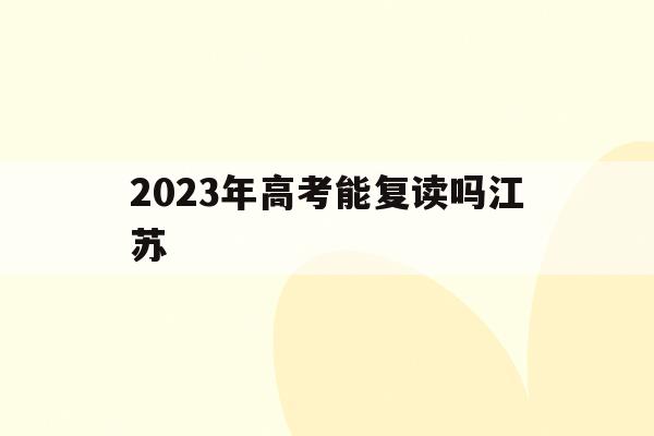 2023年高考能复读吗江苏(2022年江苏高考还能复读吗)