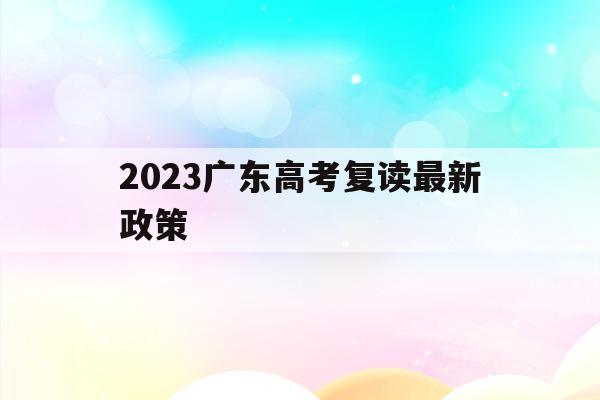 2023广东高考复读最新政策(2022广东高考复读政策有变化吗)