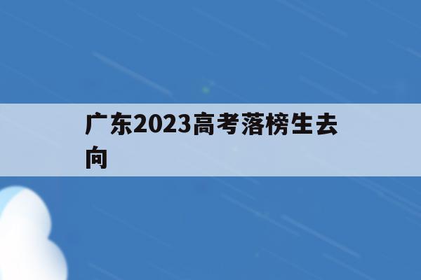 广东2023高考落榜生去向(2023年广东高考人数大概是多少)