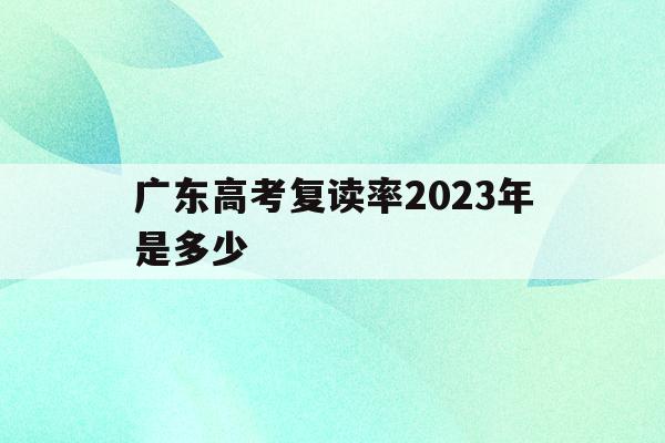 广东高考复读率2023年是多少(广东高考复读率2023年是多少分)