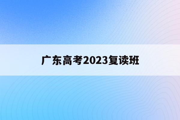 广东高考2023复读班(广东高考2023复读班报名)