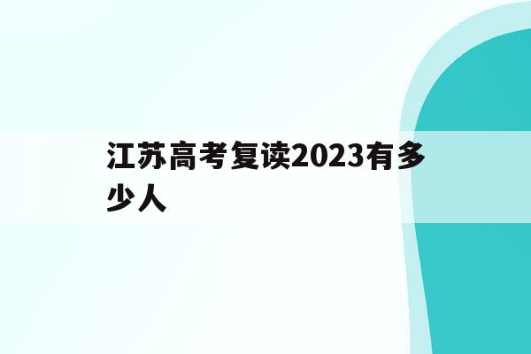 江苏高考复读2023有多少人(江苏高考复读2023有多少人参加)