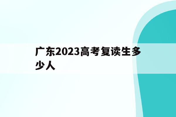 广东2023高考复读生多少人(广东2023高考复读生多少人参加)