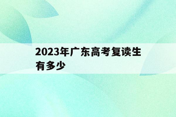 2023年广东高考复读生有多少(2023年广东高考复读生有多少人数不能参加)