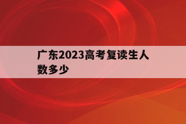 广东2023高考复读生人数多少(广东2023高考复读生人数多少人)