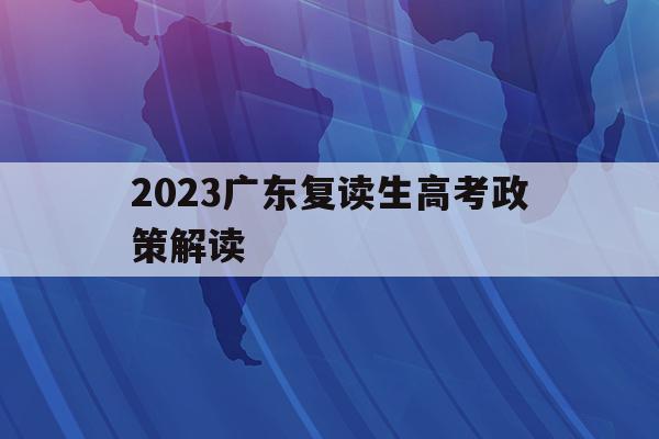 2023广东复读生高考政策解读(2023广东复读生高考政策解读及答案)