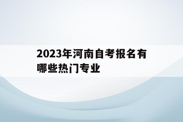 2023年河南自考報名有哪些熱門專業(2023年河南自考報名有哪些熱門專業呢)