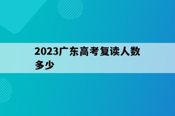 2023广东高考复读人数多少(2023广东高考复读人数多少啊)