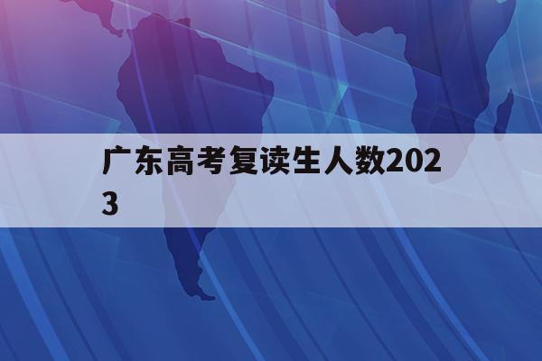 广东高考复读生人数2023(广东高考复读生人数2023年)