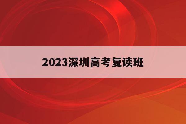 2023深圳高考复读班(深圳市高考复读学校有哪些)
