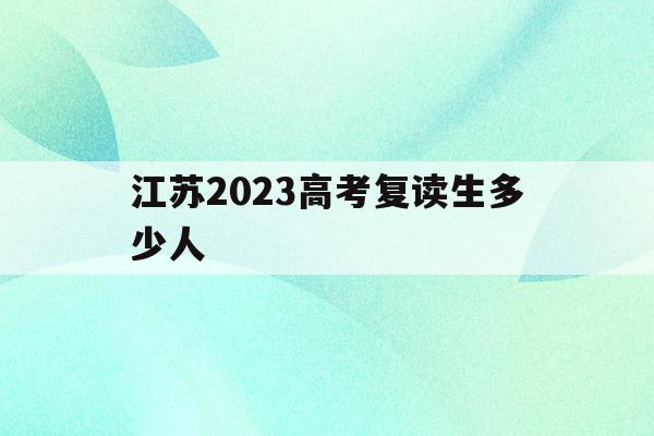 江苏2023高考复读生多少人(江苏省2021年高考复读人数暴涨)