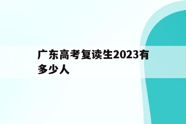 广东高考复读生2023有多少人(广东省2020年高考复读生有多少人)