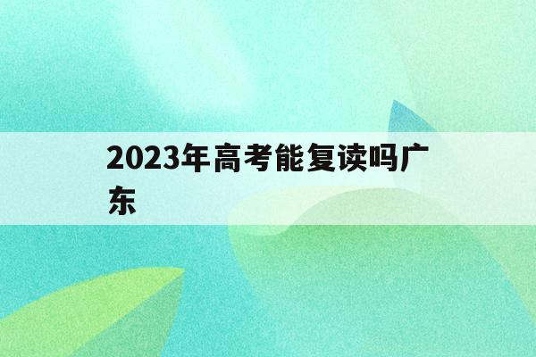 2023年高考能复读吗广东(2023年高考能复读吗广东省)