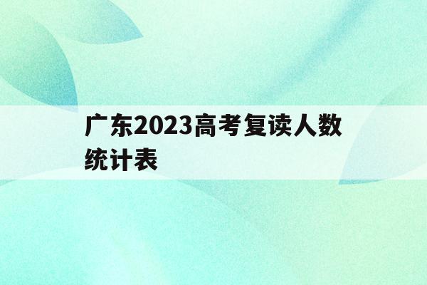 广东2023高考复读人数统计表(广东2023高考复读人数统计表最新)