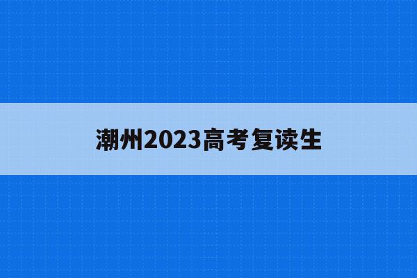 潮州2023高考复读生(潮州2023高考复读生人数多少)