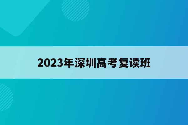2023年深圳高考复读班(2023年深圳高考复读班总结)