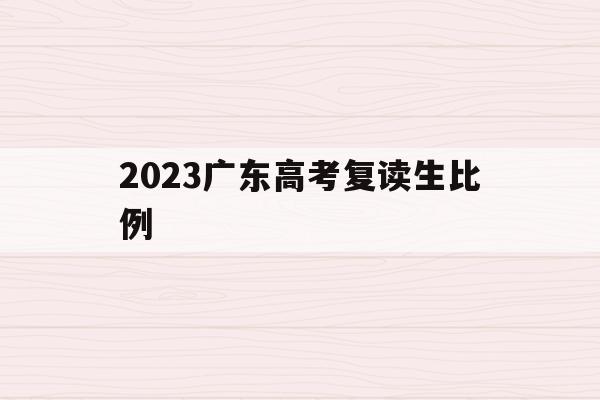 2023广东高考复读生比例(2023广东高考复读生比例是多少)