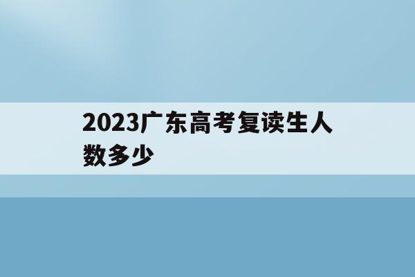 2023广东高考复读生人数多少(广东省2020年高考复读生有多少人)
