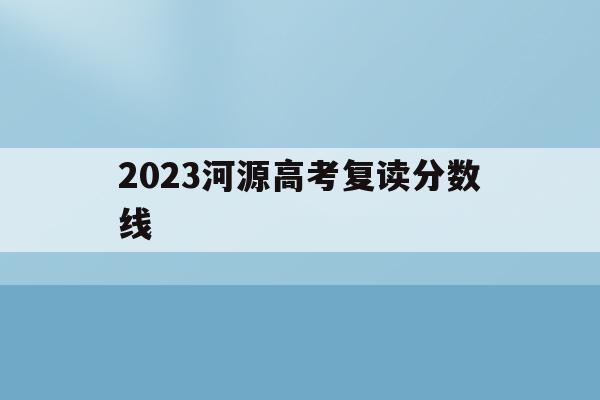 2023河源高考复读分数线(2023河源高考复读分数线是多少分)
