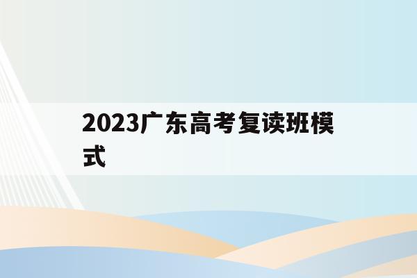 2023广东高考复读班模式(2022广东高考复读政策有变化吗)