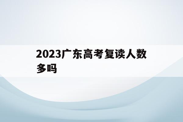 2023广东高考复读人数多吗的简单介绍