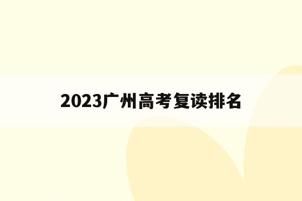 2023广州高考复读排名(2021年广州高考复读生政策)