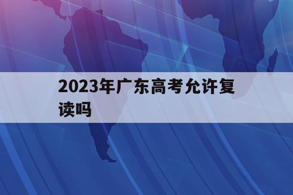 2023年广东高考允许复读吗(2021年广东新高考,还可以复读吗?)