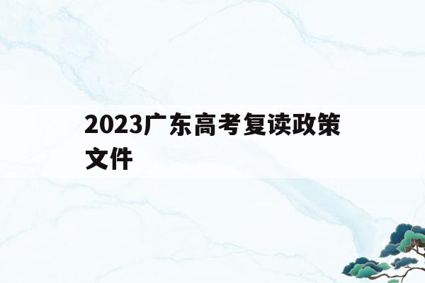 2023广东高考复读政策文件(2023广东高考复读政策文件最新)