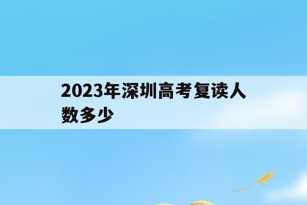 2023年深圳高考复读人数多少(2023年深圳高考复读人数多少啊)