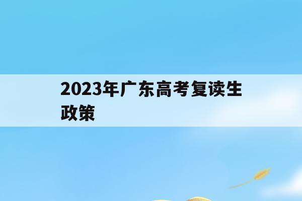 2023年广东高考复读生政策(2023年广东高考复读生政策如何)