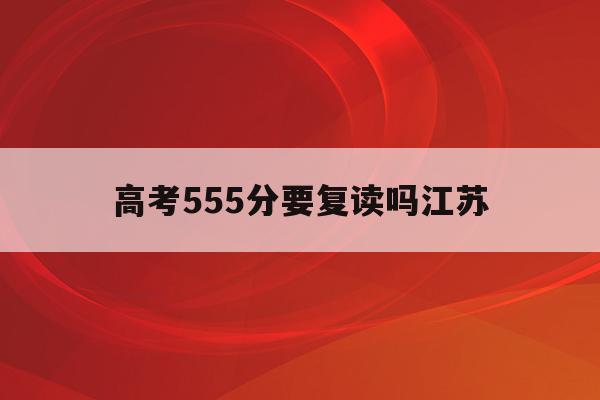 高考555分要复读吗江苏(2021年江苏高考555分能上什么大学)