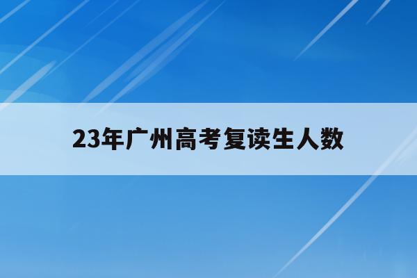 23年广州高考复读生人数(2020年广东高考复读生人数)