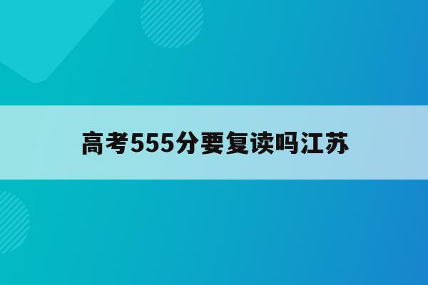 高考555分要复读吗江苏(2021江苏555分报考什么大学)