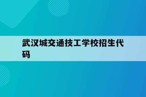 武汉城交通技工学校招生代码(武汉城市职业学院2021招生代码)
