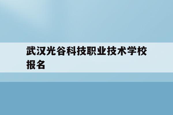 武汉光谷科技职业技术学校报名(光谷科技职业技术学校招生办电话)