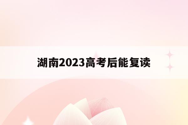 湖南2023高考后能复读(湖南2023高考后能复读吗)