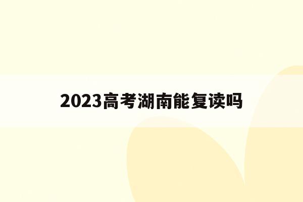 2023高考湖南能复读吗(2023高考湖南能复读吗知乎)