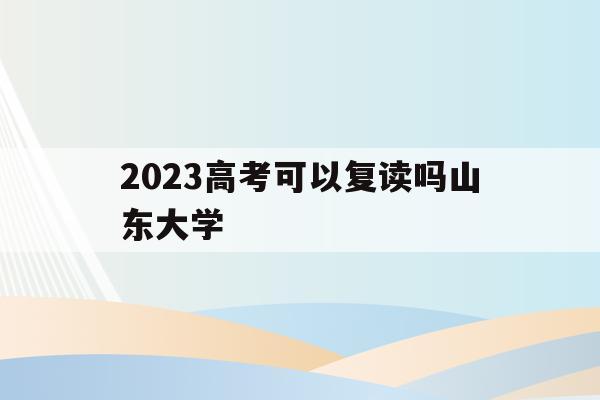 2023高考可以复读吗山东大学(2023高考可以复读吗山东大学生)