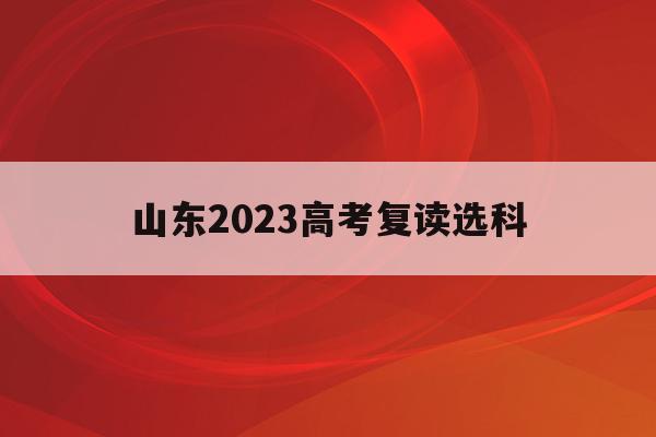 山东2023高考复读选科(山东省高考录取了选择复读有影响吗)