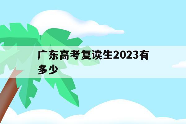 广东高考复读生2023有多少(广东省2020年高考复读生有多少人)