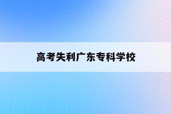 高考失利广东专科学校(广东2020年高职高考补录学校)