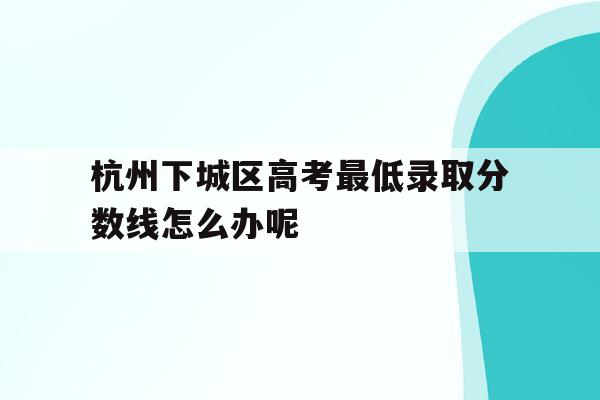 杭州下城区高考最低录取分数线怎么办呢的简单介绍